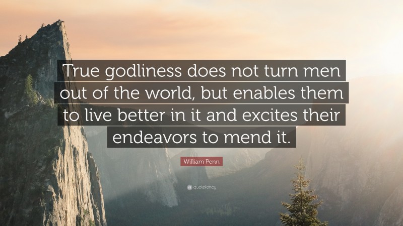 William Penn Quote: “True godliness does not turn men out of the world, but enables them to live better in it and excites their endeavors to mend it.”