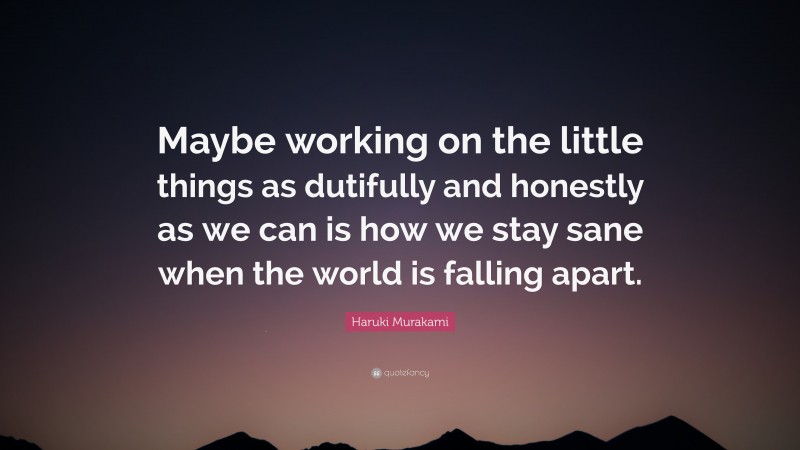 Haruki Murakami Quote: “Maybe working on the little things as dutifully and honestly as we can is how we stay sane when the world is falling apart.”