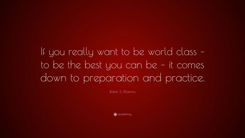 Robin S. Sharma Quote: “If you really want to be world class – to be the best you can be – it comes down to preparation and practice.”