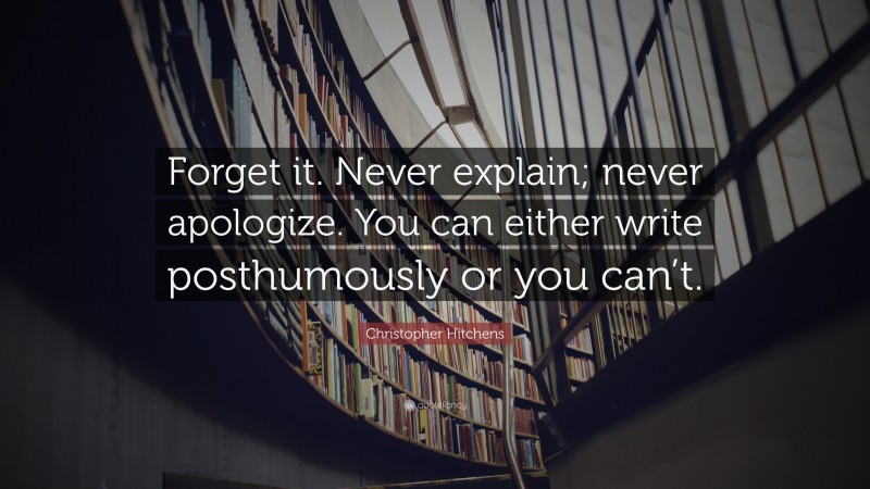 Christopher Hitchens Quote: “Forget it. Never explain; never apologize. You can either write posthumously or you can’t.”