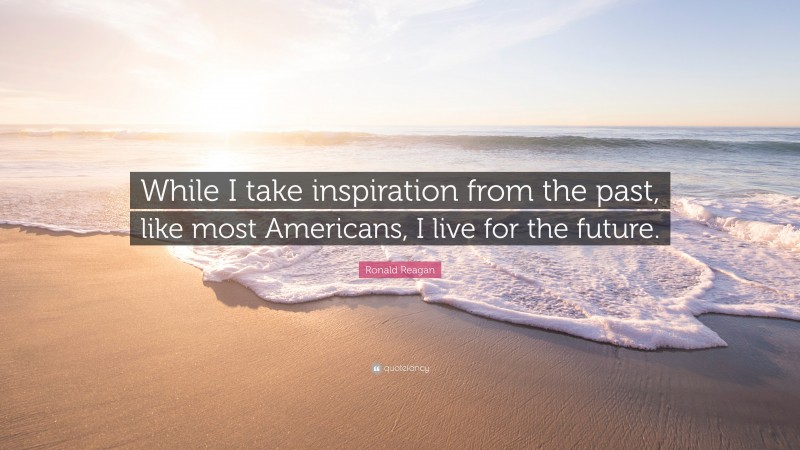 Ronald Reagan Quote: “While I take inspiration from the past, like most Americans, I live for the future.”