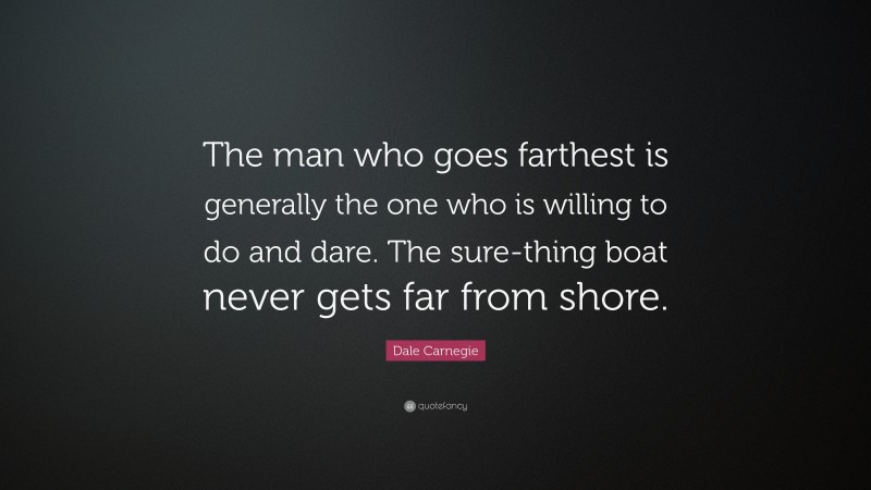 Dale Carnegie Quote: “The man who goes farthest is generally the one who is willing to do and dare. The sure-thing boat never gets far from shore.”