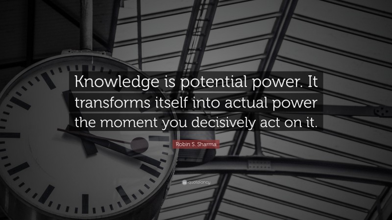 Robin S. Sharma Quote: “Knowledge is potential power. It transforms itself into actual power the moment you decisively act on it.”