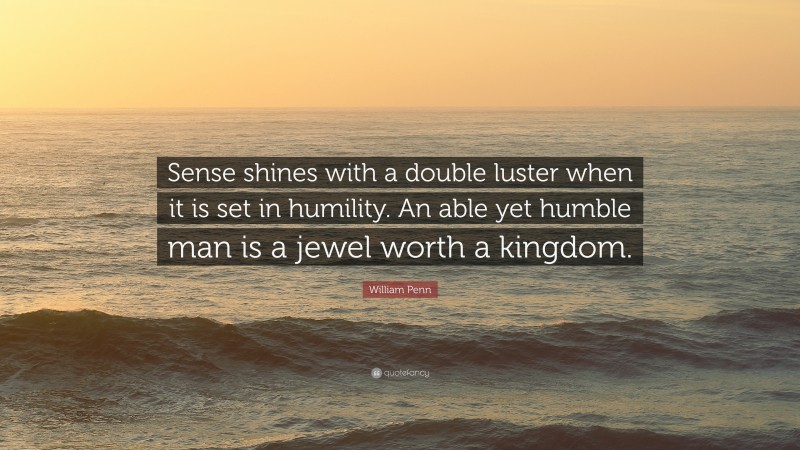 William Penn Quote: “Sense shines with a double luster when it is set in humility. An able yet humble man is a jewel worth a kingdom.”