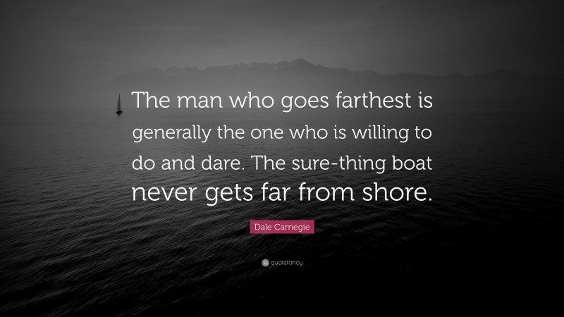 Dale Carnegie Quote: “The man who goes farthest is generally the one who is willing to do and dare. The sure-thing boat never gets far from shore.”