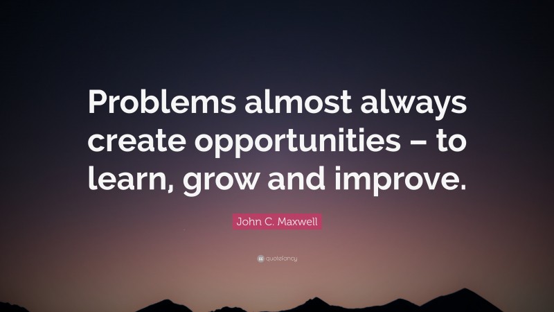 John C. Maxwell Quote: “Problems almost always create opportunities – to learn, grow and improve.”