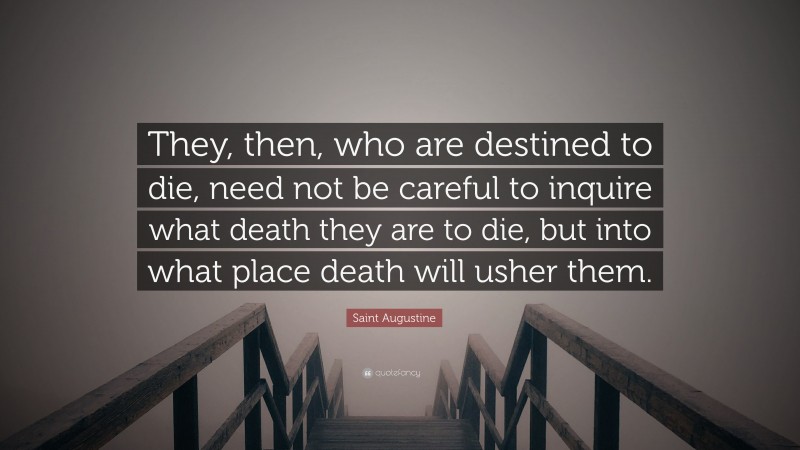 Saint Augustine Quote: “They, then, who are destined to die, need not be careful to inquire what death they are to die, but into what place death will usher them.”