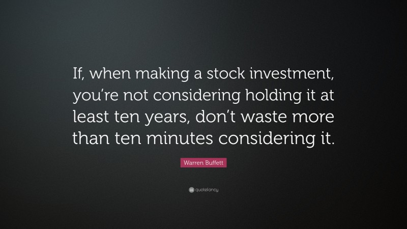 Warren Buffett Quote: “If, when making a stock investment, you’re not considering holding it at least ten years, don’t waste more than ten minutes considering it.”