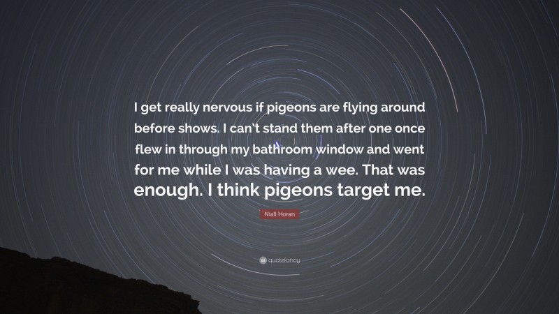 Niall Horan Quote: “I get really nervous if pigeons are flying around before shows. I can’t stand them after one once flew in through my bathroom window and went for me while I was having a wee. That was enough. I think pigeons target me.”