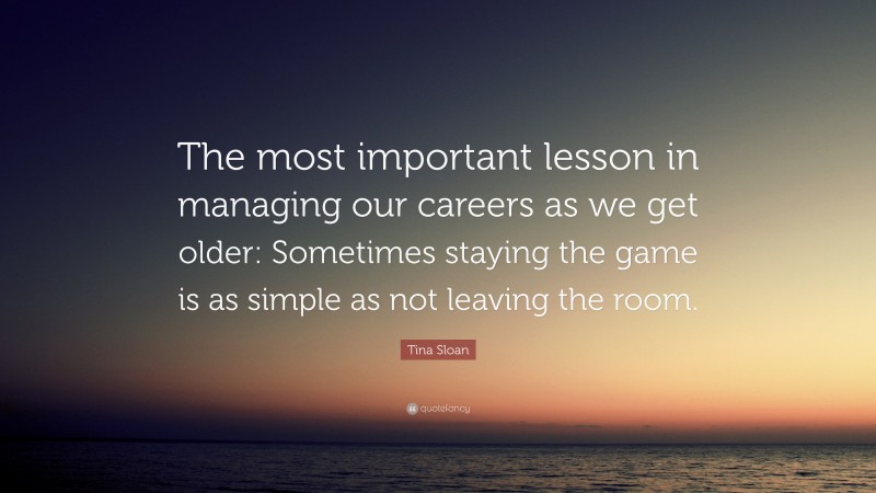 Tina Sloan Quote: “The most important lesson in managing our careers as we get older: Sometimes staying the game is as simple as not leaving the room.”