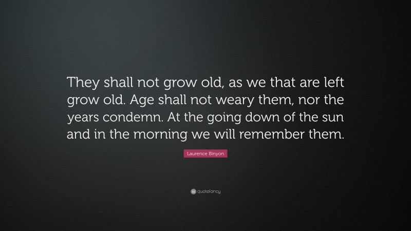 Laurence Binyon Quote: “They shall not grow old, as we that are left grow old. Age shall not weary them, nor the years condemn. At the going down of the sun and in the morning we will remember them.”