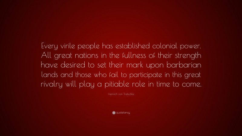 Heinrich von Treitschke Quote: “Every virile people has established colonial power. All great nations in the fullness of their strength have desired to set their mark upon barbarian lands and those who fail to participate in this great rivalry will play a pitiable role in time to come.”