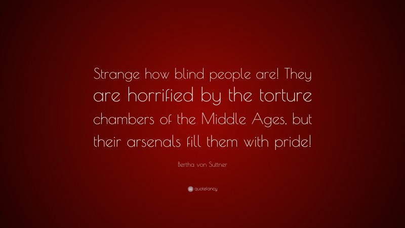 Bertha von Suttner Quote: “Strange how blind people are! They are horrified by the torture chambers of the Middle Ages, but their arsenals fill them with pride!”