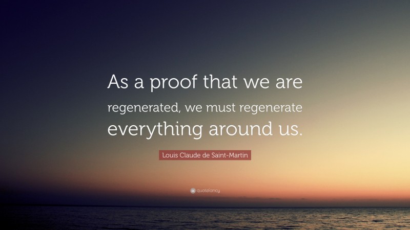 Louis Claude de Saint-Martin Quote: “As a proof that we are regenerated, we must regenerate everything around us.”