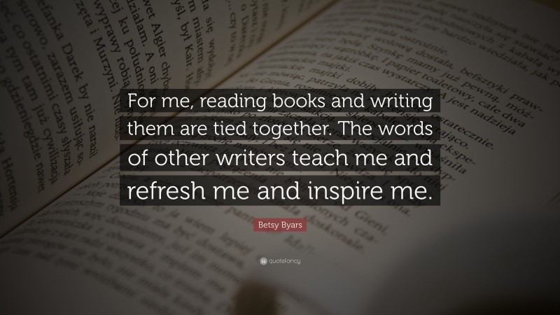 Betsy Byars Quote: “For me, reading books and writing them are tied together. The words of other writers teach me and refresh me and inspire me.”