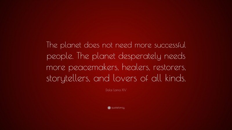 Dalai Lama XIV Quote: “The planet does not need more successful people. The planet desperately needs more peacemakers, healers, restorers, storytellers, and lovers of all kinds.”