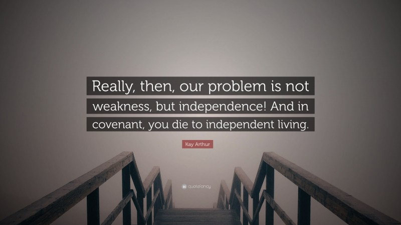 Kay Arthur Quote: “Really, then, our problem is not weakness, but independence! And in covenant, you die to independent living.”