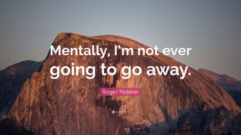 Roger Federer Quote: “Mentally, I’m not ever going to go away.”
