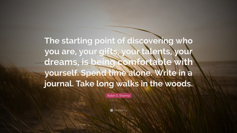 Robin S. Sharma Quote: “The starting point of discovering who you are, your gifts, your talents, your dreams, is being comfortable with yourself. Spend time alone. Write in a journal. Take long walks in the woods.”
