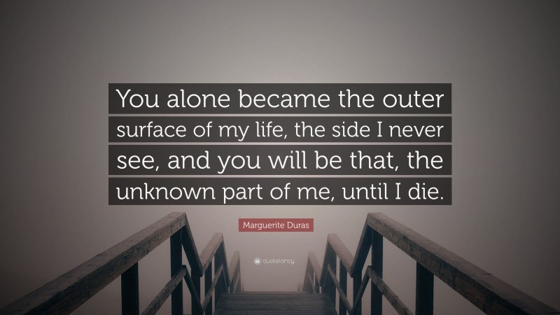 Marguerite Duras Quote: “You alone became the outer surface of my life, the side I never see, and you will be that, the unknown part of me, until I die.”