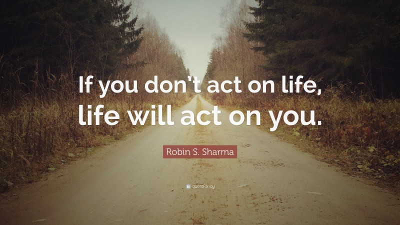 Robin S. Sharma Quote: “If you don’t act on life, life will act on you.”