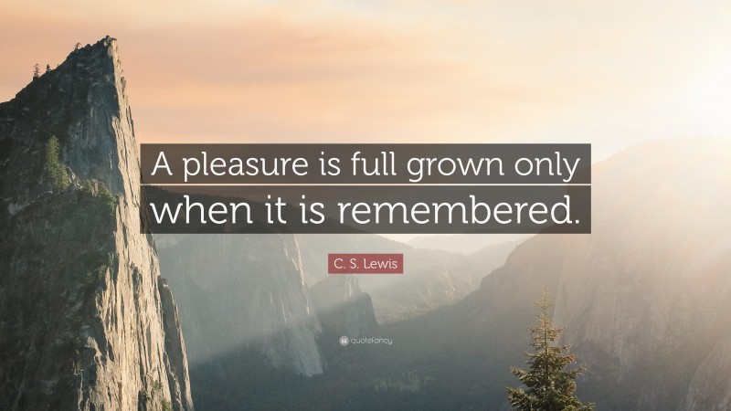 C. S. Lewis Quote: “A pleasure is full grown only when it is remembered.”