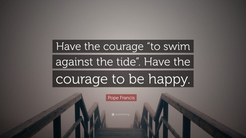 Pope Francis Quote: “Have the courage “to swim against the tide”. Have the courage to be happy.”
