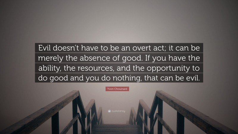 Yvon Chouinard Quote: “Evil doesn’t have to be an overt act; it can be merely the absence of good. If you have the ability, the resources, and the opportunity to do good and you do nothing, that can be evil.”
