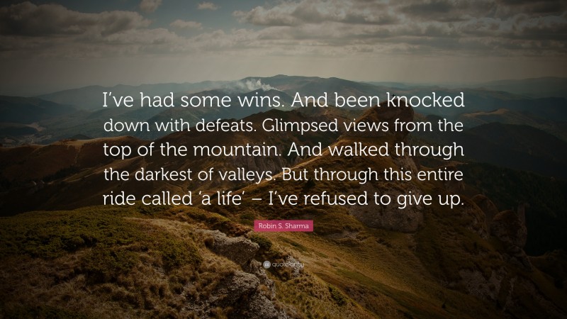 Robin S. Sharma Quote: “I’ve had some wins. And been knocked down with defeats. Glimpsed views from the top of the mountain. And walked through the darkest of valleys. But through this entire ride called ‘a life’ – I’ve refused to give up.”