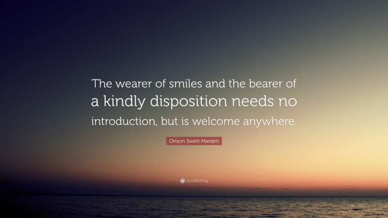 Orison Swett Marden Quote: “The wearer of smiles and the bearer of a kindly disposition needs no introduction, but is welcome anywhere.”