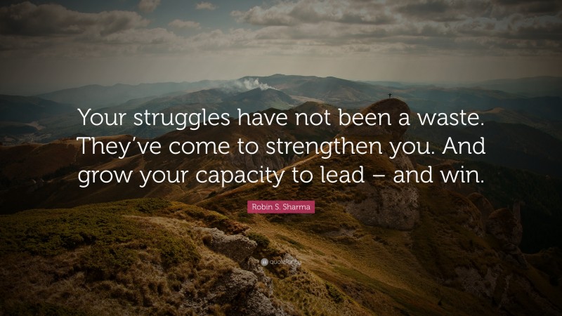 Robin S. Sharma Quote: “Your struggles have not been a waste. They’ve come to strengthen you. And grow your capacity to lead – and win.”