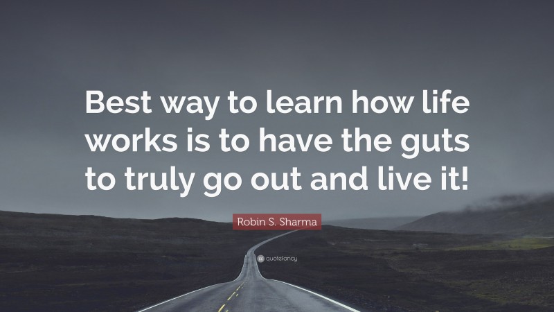 Robin S. Sharma Quote: “Best way to learn how life works is to have the guts to truly go out and live it!”