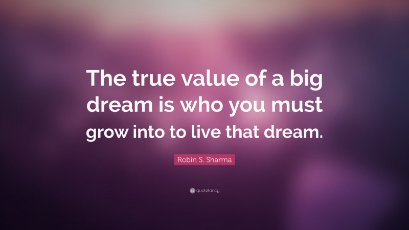 Robin S. Sharma Quote: “The true value of a big dream is who you must grow into to live that dream.”
