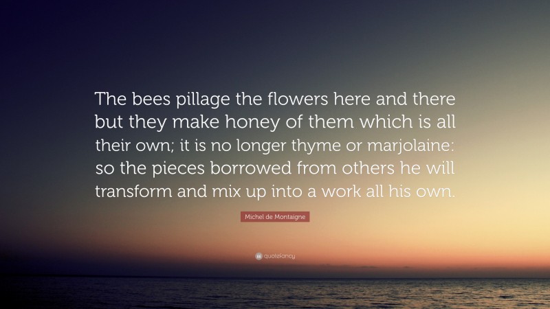 Michel de Montaigne Quote: “The bees pillage the flowers here and there but they make honey of them which is all their own; it is no longer thyme or marjolaine: so the pieces borrowed from others he will transform and mix up into a work all his own.”