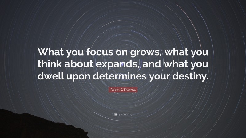 Robin S. Sharma Quote: “What you focus on grows, what you think about expands, and what you dwell upon determines your destiny.”