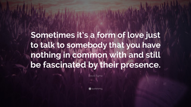 David Byrne Quote: “Sometimes it’s a form of love just to talk to somebody that you have nothing in common with and still be fascinated by their presence.”