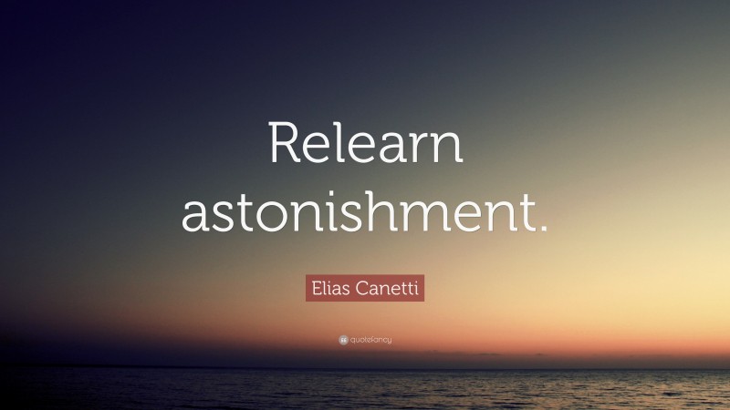 Elias Canetti Quote: “Relearn astonishment.”