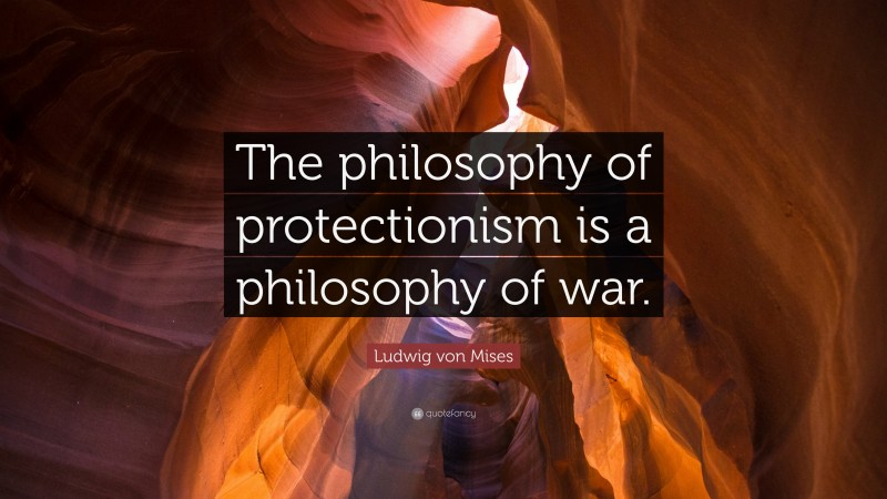 Ludwig von Mises Quote: “The philosophy of protectionism is a philosophy of war.”