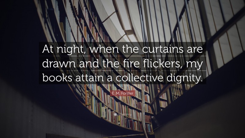 E. M. Forster Quote: “At night, when the curtains are drawn and the fire flickers, my books attain a collective dignity.”