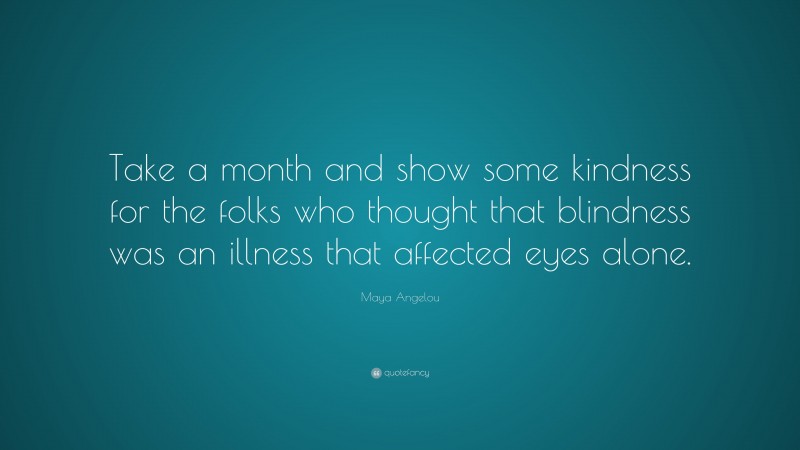 Maya Angelou Quote: “Take a month and show some kindness for the folks who thought that blindness was an illness that affected eyes alone.”