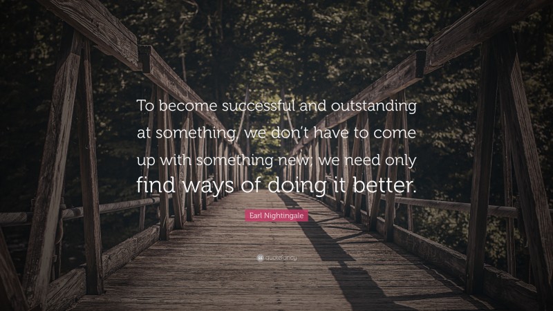 Earl Nightingale Quote: “To become successful and outstanding at something, we don’t have to come up with something new; we need only find ways of doing it better.”