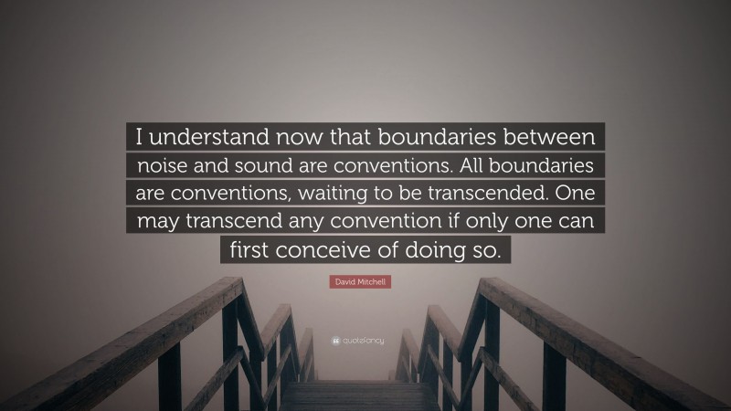 David Mitchell Quote: “I understand now that boundaries between noise and sound are conventions. All boundaries are conventions, waiting to be transcended. One may transcend any convention if only one can first conceive of doing so.”