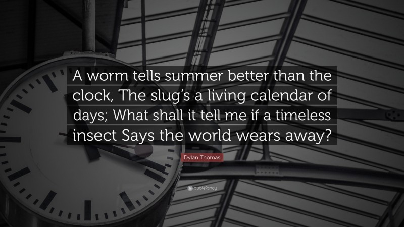 Dylan Thomas Quote: “A worm tells summer better than the clock, The slug’s a living calendar of days; What shall it tell me if a timeless insect Says the world wears away?”