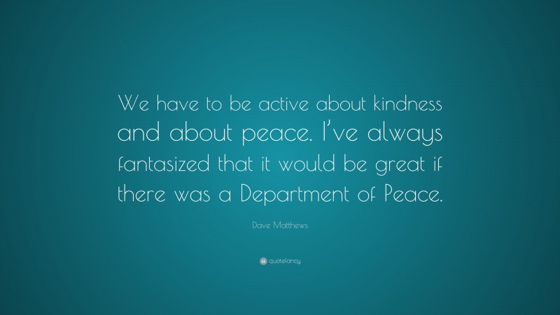 Dave Matthews Quote: “We have to be active about kindness and about peace. I’ve always fantasized that it would be great if there was a Department of Peace.”