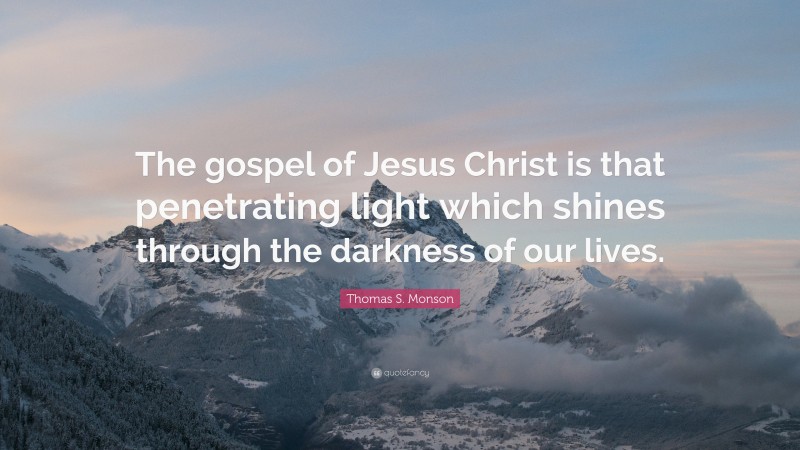 Thomas S. Monson Quote: “The gospel of Jesus Christ is that penetrating light which shines through the darkness of our lives.”