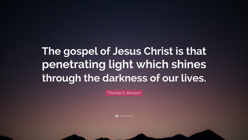 Thomas S. Monson Quote: “The gospel of Jesus Christ is that penetrating light which shines through the darkness of our lives.”
