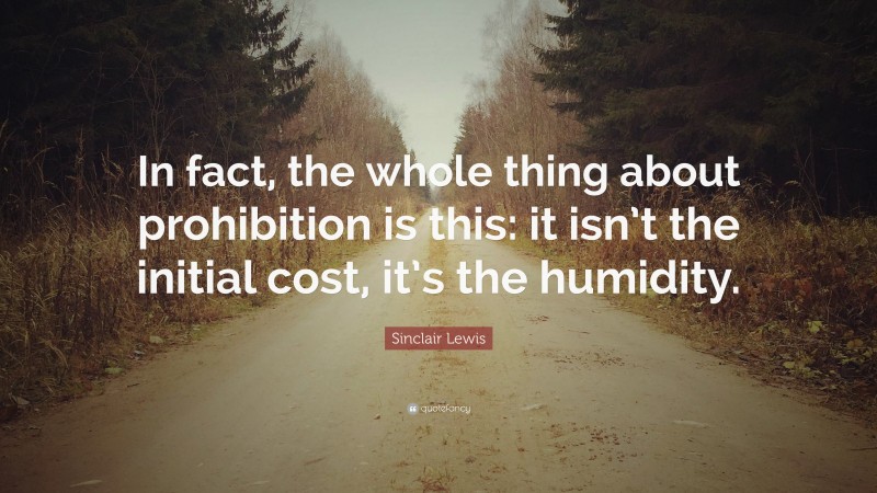 Sinclair Lewis Quote: “In fact, the whole thing about prohibition is this: it isn’t the initial cost, it’s the humidity.”