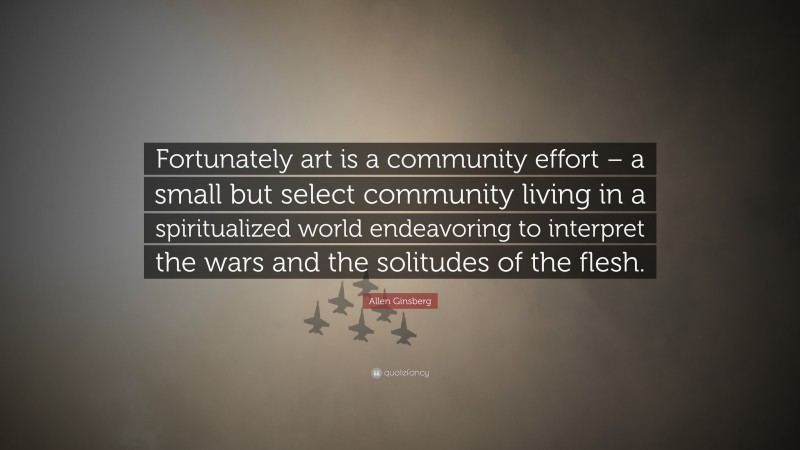 Allen Ginsberg Quote: “Fortunately art is a community effort – a small but select community living in a spiritualized world endeavoring to interpret the wars and the solitudes of the flesh.”