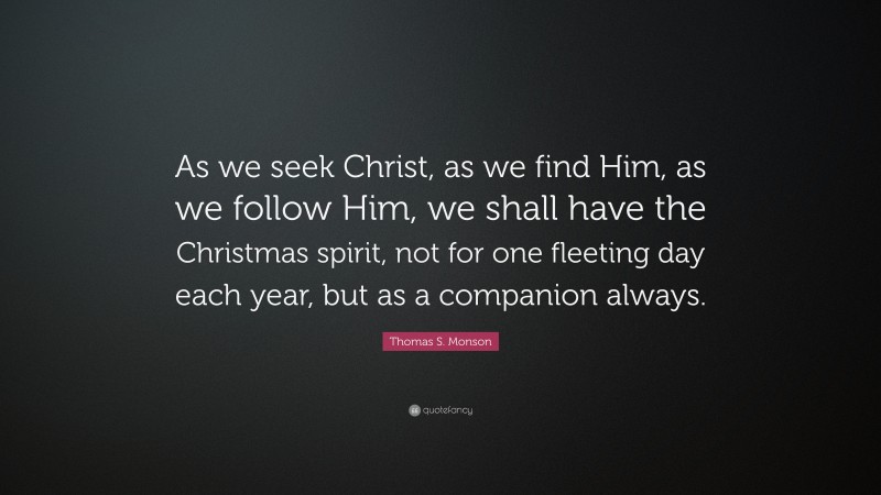 Thomas S. Monson Quote: “As we seek Christ, as we find Him, as we follow Him, we shall have the Christmas spirit, not for one fleeting day each year, but as a companion always.”