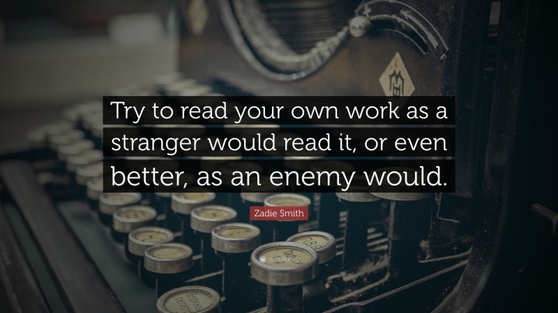 Zadie Smith Quote: “Try to read your own work as a stranger would read it, or even better, as an enemy would.”